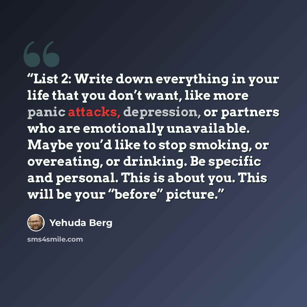 “List 2: Write down everything in your life that you don’t want, like more panic attacks, depression, or partners who are emotionally unavailable. Maybe you’d like to stop smoking, or overeating, or drinking. Be specific and personal. This is about you. This will be your “before” picture.” quote by Yehuda Berg