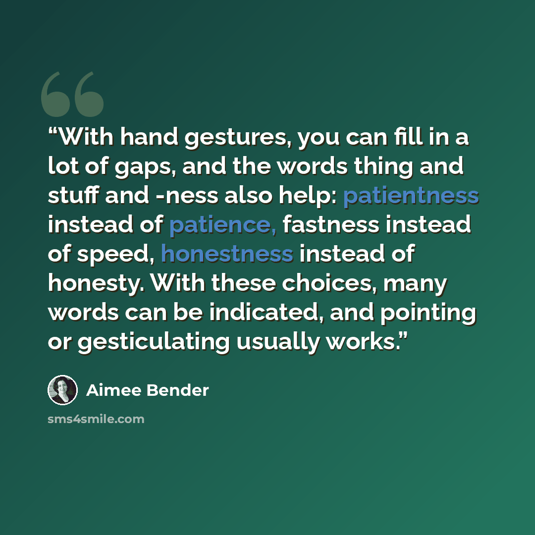 “With hand gestures, you can fill in a lot of gaps, and the words thing and stuff and -ness also help: patientness instead of patience, fastness instead of speed, honestness instead of honesty. With these choices, many words can be indicated, and pointing or gesticulating usually works.” quote by Aimee Bender
