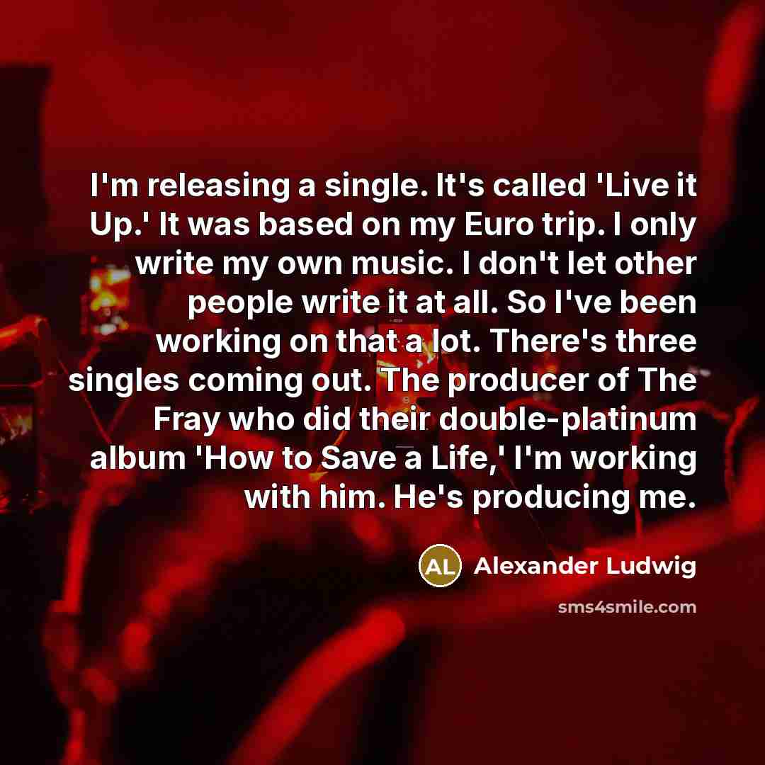 “I'm releasing a single. It's called 'Live it Up.' It was based on my Euro trip. I only write my own music. I don't let other people write it at all. So I've been working on that a lot. There's three singles coming out. The producer of The Fray who did their double-platinum album 'How to Save a…” quote by Alexander Ludwig