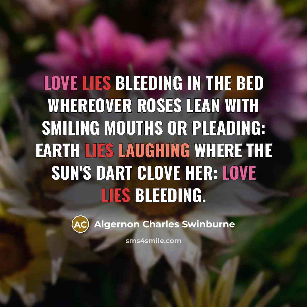 “Love lies bleeding in the bed whereover Roses lean with smiling mouths or pleading: Earth lies laughing where the sun's dart clove her: Love lies bleeding.” quote by Algernon Charles Swinburne
