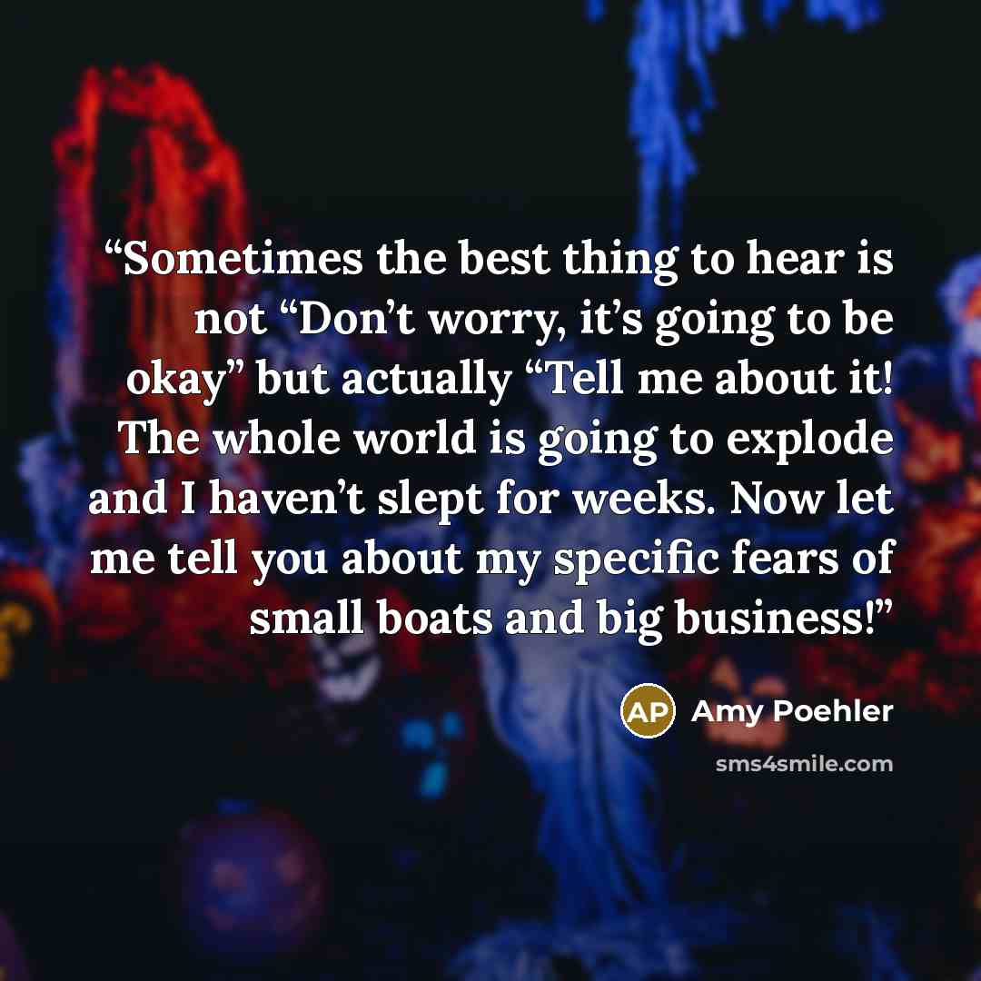 “Sometimes the best thing to hear is not “Don’t worry, it’s going to be okay” but actually “Tell me about it! The whole world is going to explode and I haven’t slept for weeks. Now let me tell you about my specific fears of small boats and big business!” quote by Amy Poehler