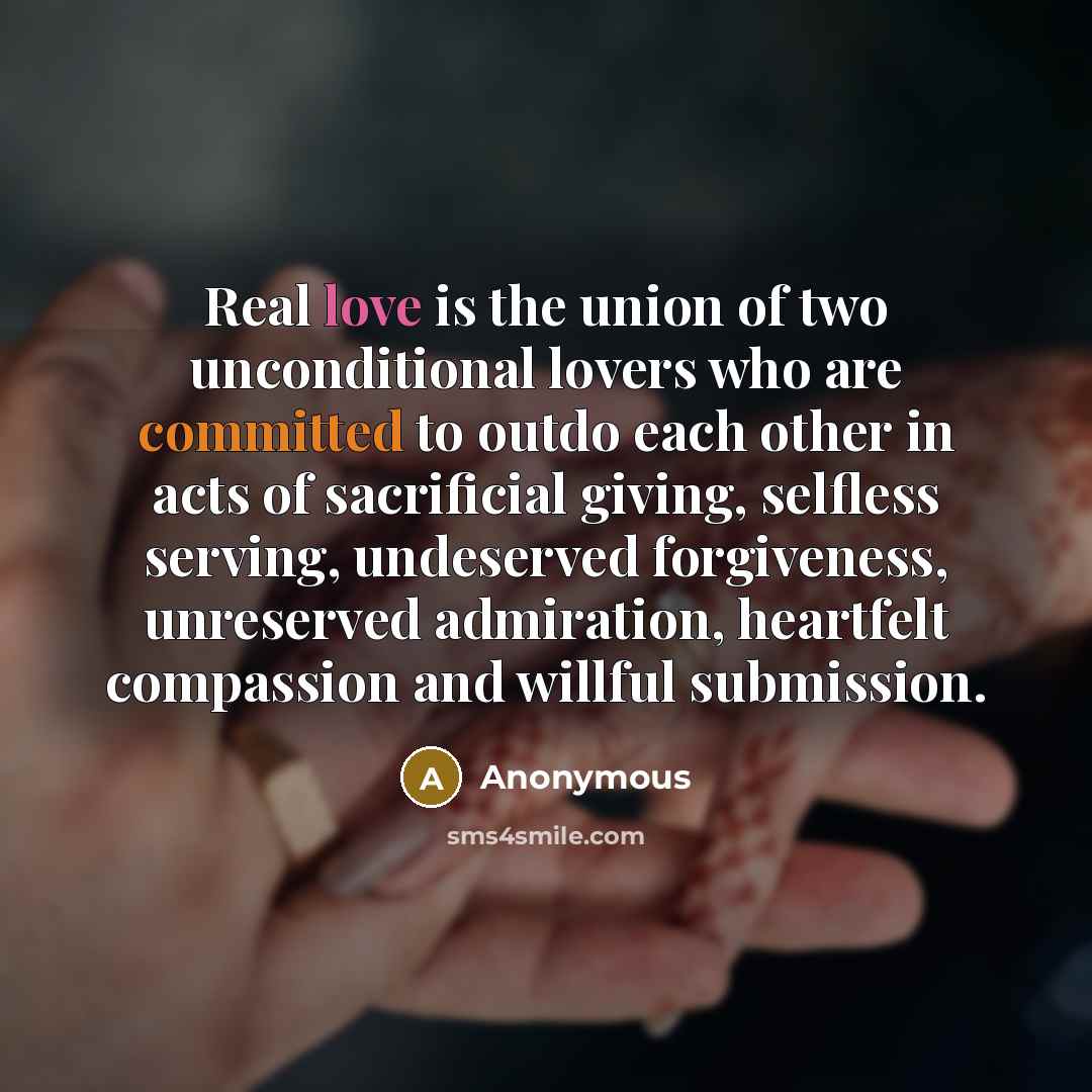 “Real love is the union of two unconditional lovers who are committed to outdo each other in acts of sacrificial giving, selfless serving, undeserved forgiveness, unreserved admiration, heartfelt compassion and willful submission.” quote by Anonymous