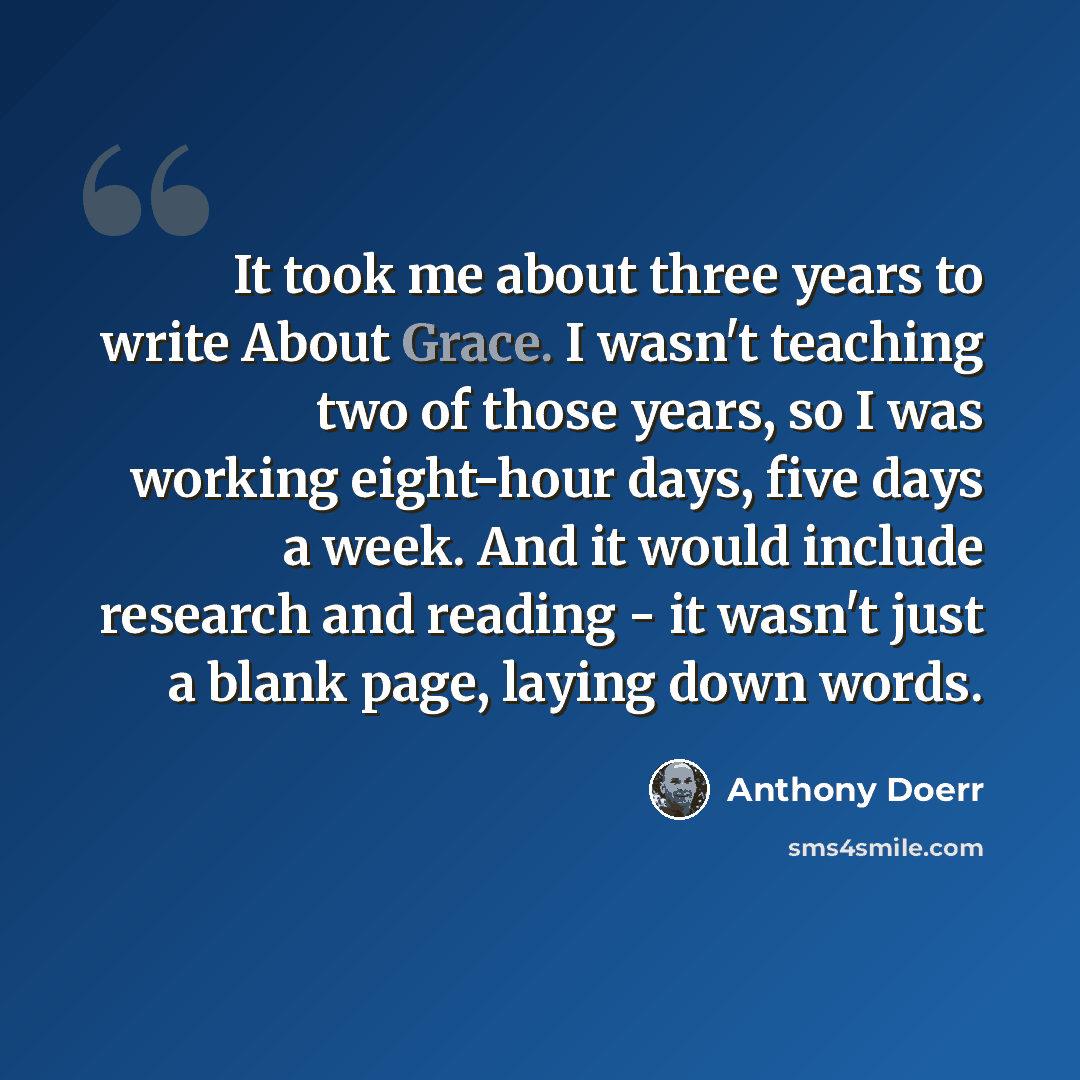 “It took me about three years to write About Grace. I wasn't teaching two of those years, so I was working eight-hour days, five days a week. And it would include research and reading - it wasn't just a blank page, laying down words.” quote by Anthony Doerr