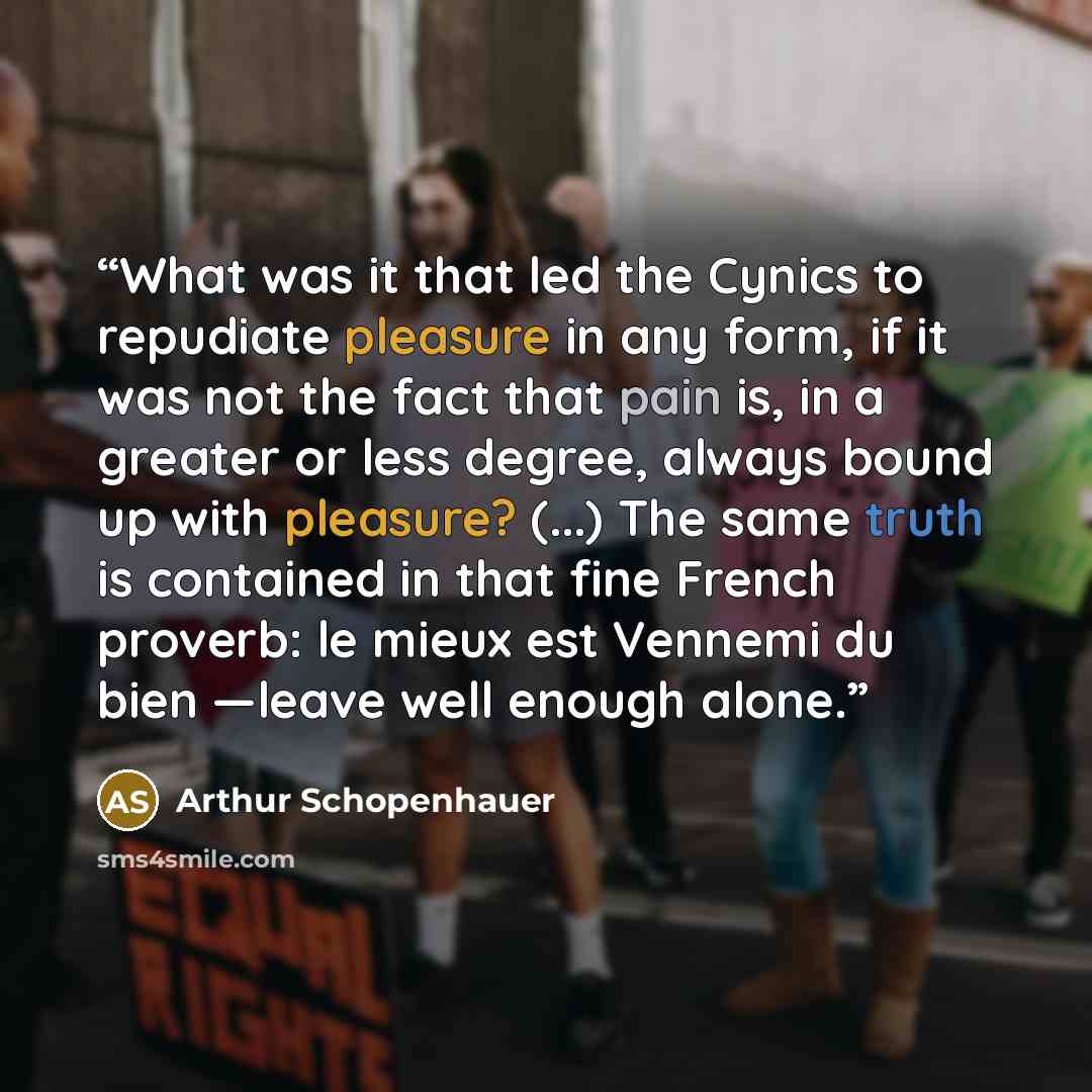“What was it that led the Cynics to repudiate pleasure in any form, if it was not the fact that pain is, in a greater or less degree, always bound up with pleasure? (...) The same truth is contained in that fine French proverb: le mieux est Vennemi du bien —leave well enough alone.” quote by Arthur Schopenhauer
