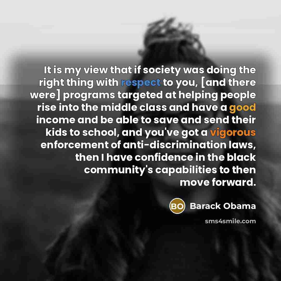 “It is my view that if society was doing the right thing with respect to you, [and there were] programs targeted at helping people rise into the middle class and have a good income and be able to save and send their kids to school, and you've got a vigorous enforcement of anti-discrimination laws…” quote by Barack Obama