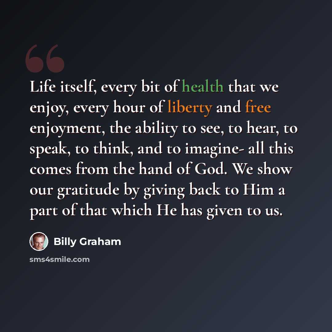 “Life itself, every bit of health that we enjoy, every hour of liberty and free enjoyment, the ability to see, to hear, to speak, to think, and to imagine- all this comes from the hand of God. We show our gratitude by giving back to Him a part of that which He has given to us.” quote by Billy Graham