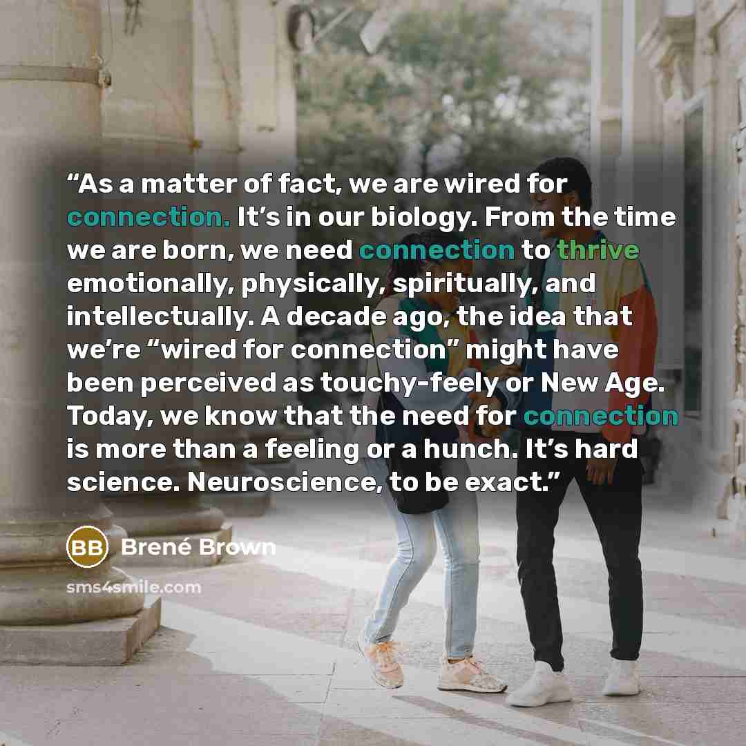 “As a matter of fact, we are wired for connection. It’s in our biology. From the time we are born, we need connection to thrive emotionally, physically, spiritually, and intellectually. A decade ago, the idea that we’re “wired for connection” might have been perceived as touchy-feely or New Age…” quote by Brené Brown