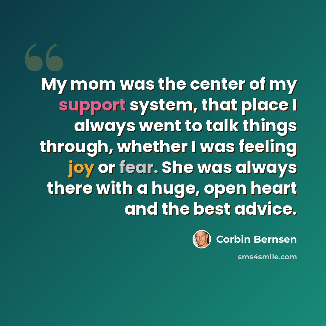 “My mom was the center of my support system, that place I always went to talk things through, whether I was feeling joy or fear. She was always there with a huge, open heart and the best advice.” quote by Corbin Bernsen
