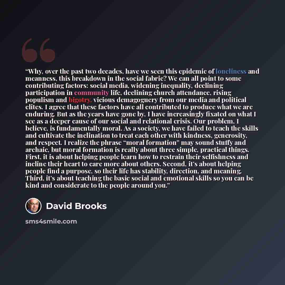 “Why, over the past two decades, have we seen this epidemic of loneliness and meanness, this breakdown in the social fabric? We can all point to some contributing factors: social media, widening inequality, declining participation in community life, declining church attendance, rising populism and…” quote by David Brooks