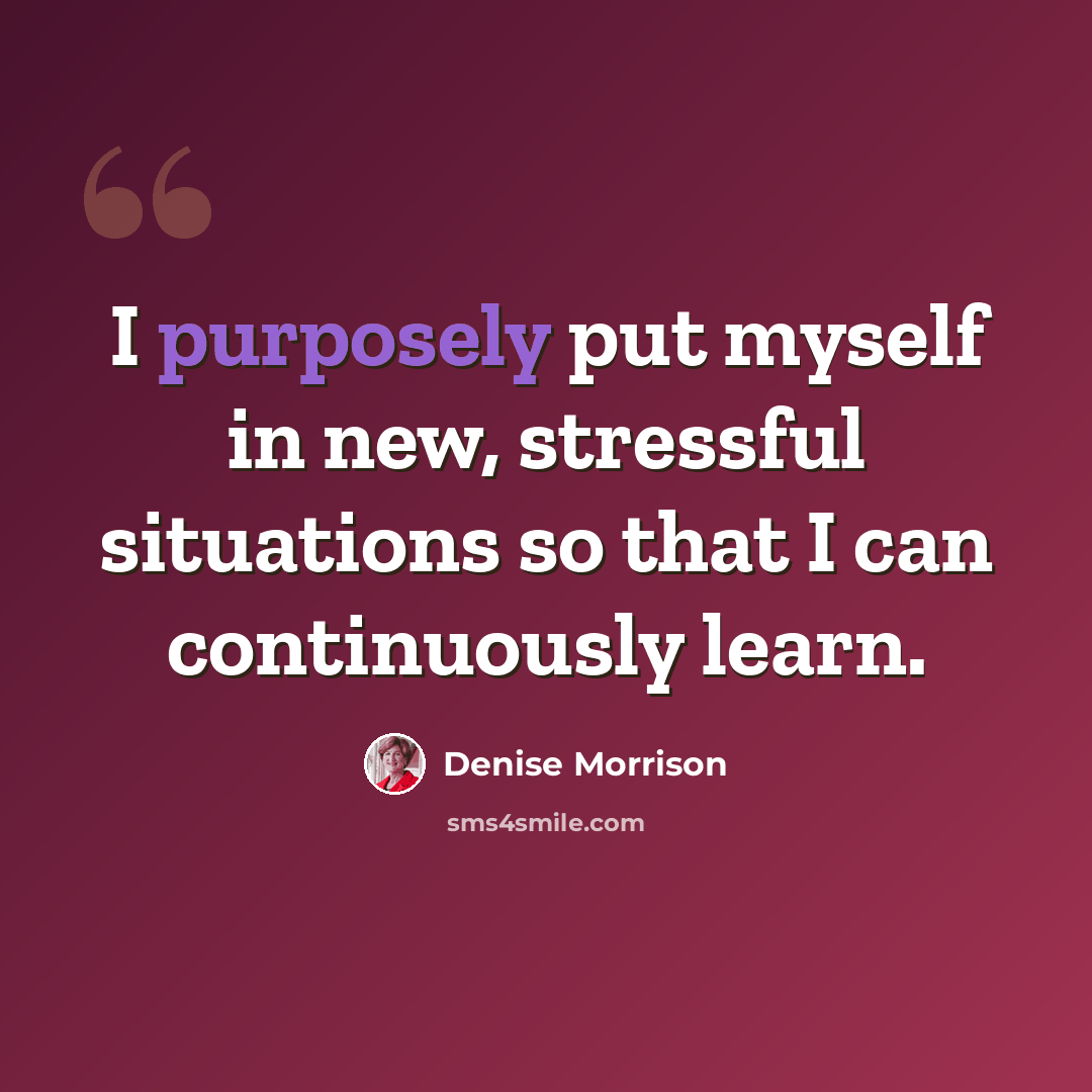 “I purposely put myself in new, stressful situations so that I can continuously learn.” quote by Denise Morrison