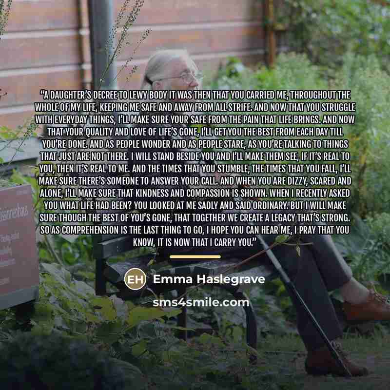 “A daughter’s decree to Lewy body It was then that you carried me, throughout the whole of my life, keeping me safe and away from all strife. And now that you struggle with everyday things, I’ll make sure your safe from the pain that life brings. And now that your quality and love of life’s gone…” quote by Emma Haslegrave
