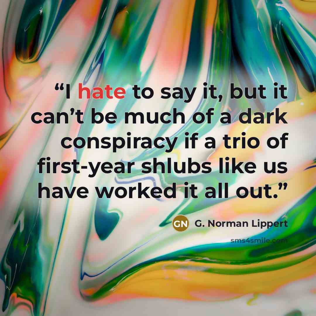 “I hate to say it, but it can’t be much of a dark conspiracy if a trio of first-year shlubs like us have worked it all out.” quote by G. Norman Lippert
