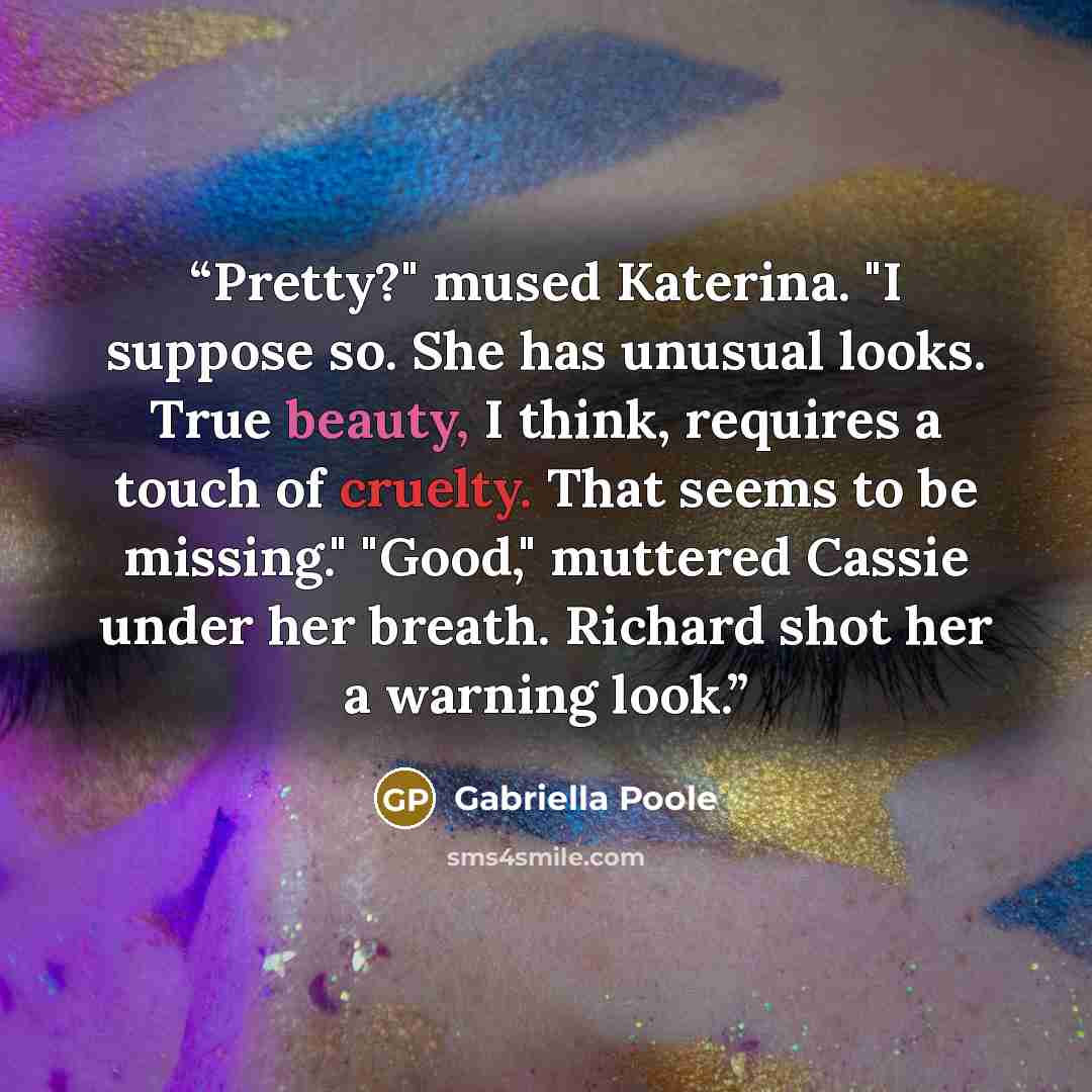 “Pretty?" mused Katerina. "I suppose so. She has unusual looks. True beauty, I think, requires a touch of cruelty. That seems to be missing." "Good," muttered Cassie under her breath. Richard shot her a warning look.” quote by Gabriella Poole