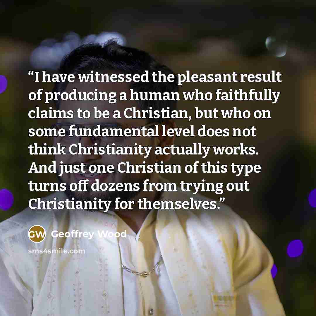 “I have witnessed the pleasant result of producing a human who faithfully claims to be a Christian, but who on some fundamental level does not think Christianity actually works. And just one Christian of this type turns off dozens from trying out Christianity for themselves.” quote by Geoffrey Wood