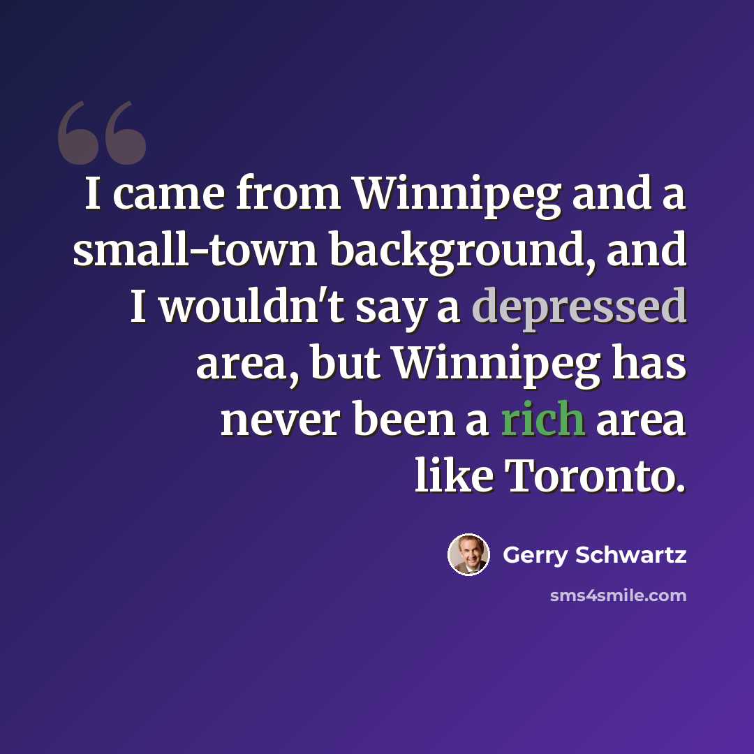 “I came from Winnipeg and a small-town background, and I wouldn't say a depressed area, but Winnipeg has never been a rich area like Toronto.” quote by Gerry Schwartz