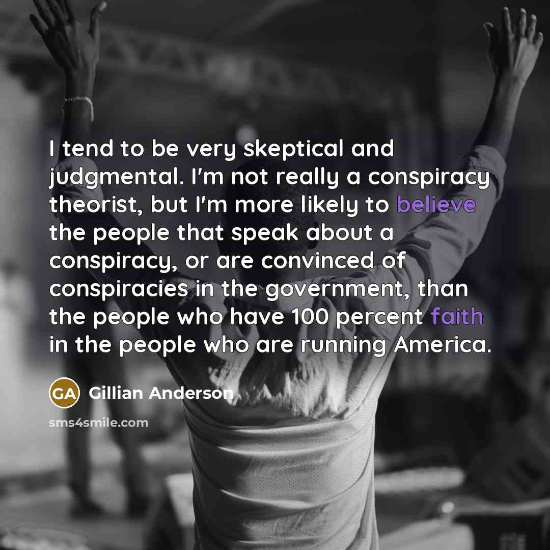 “I tend to be very skeptical and judgmental. I'm not really a conspiracy theorist, but I'm more likely to believe the people that speak about a conspiracy, or are convinced of conspiracies in the government, than the people who have 100 percent faith in the people who are running America.” quote by Gillian Anderson