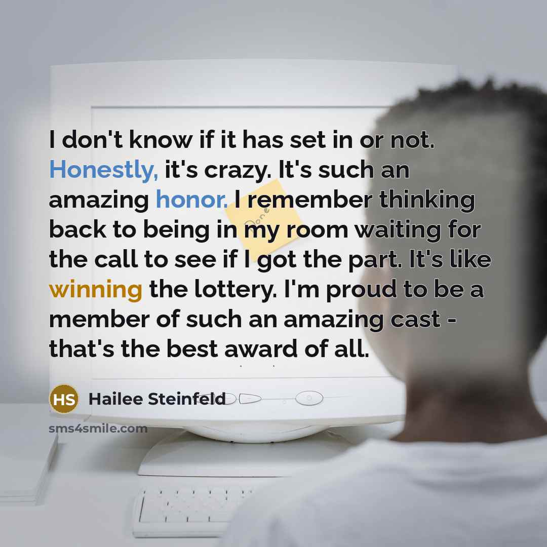 “I don't know if it has set in or not. Honestly, it's crazy. It's such an amazing honor. I remember thinking back to being in my room waiting for the call to see if I got the part. It's like winning the lottery. I'm proud to be a member of such an amazing cast - that's the best award of all.” quote by Hailee Steinfeld