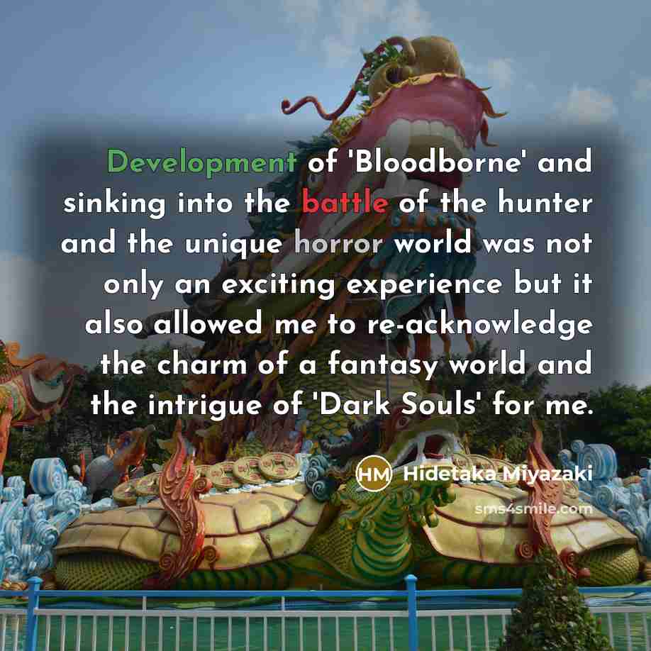 “Development of 'Bloodborne' and sinking into the battle of the hunter and the unique horror world was not only an exciting experience but it also allowed me to re-acknowledge the charm of a fantasy world and the intrigue of 'Dark Souls' for me.” quote by Hidetaka Miyazaki
