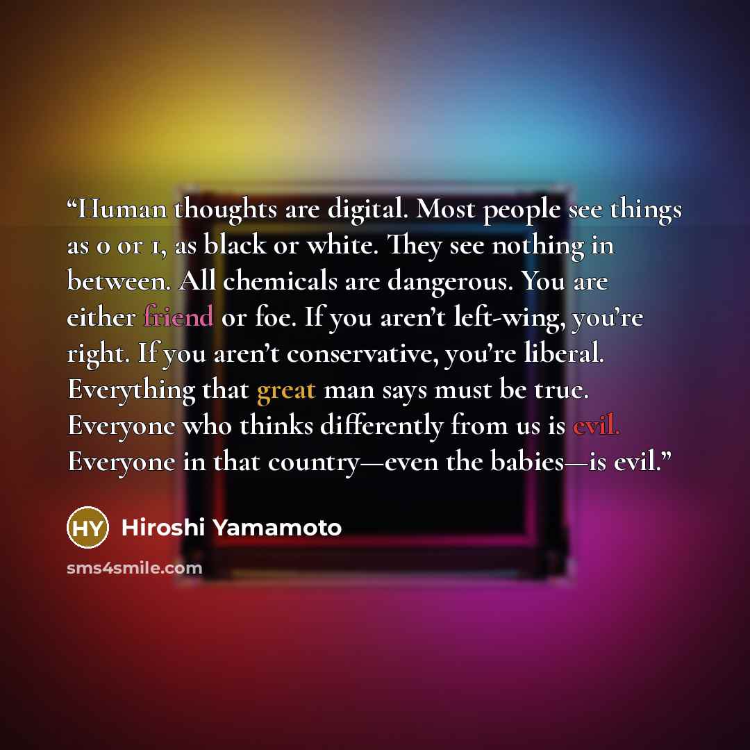 “Human thoughts are digital. Most people see things as 0 or 1, as black or white. They see nothing in between. All chemicals are dangerous. You are either friend or foe. If you aren’t left-wing, you’re right. If you aren’t conservative, you’re liberal. Everything that great man says must be true…” quote by Hiroshi Yamamoto
