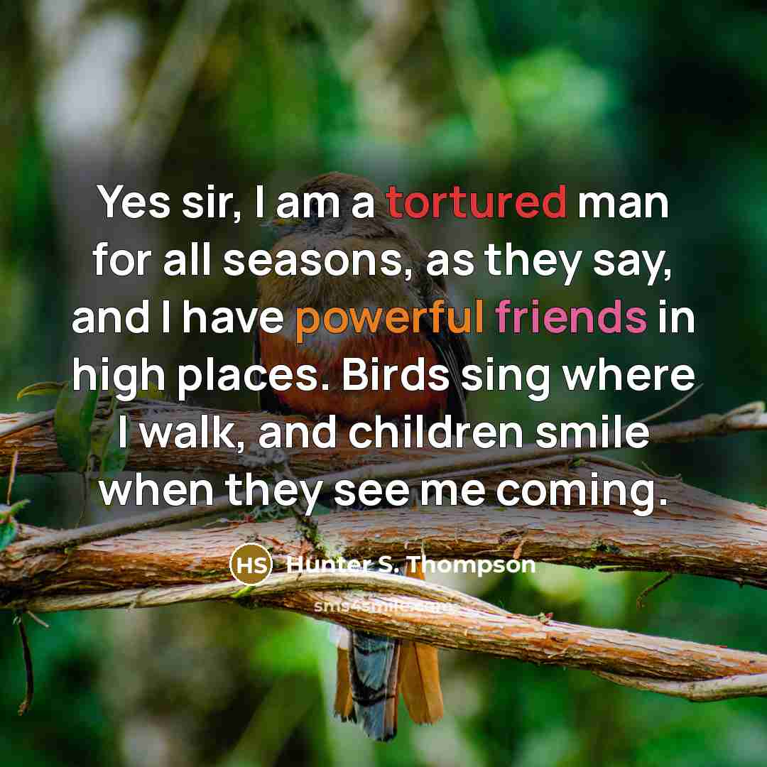 “Yes sir, I am a tortured man for all seasons, as they say, and I have powerful friends in high places. Birds sing where I walk, and children smile when they see me coming.” quote by Hunter S. Thompson
