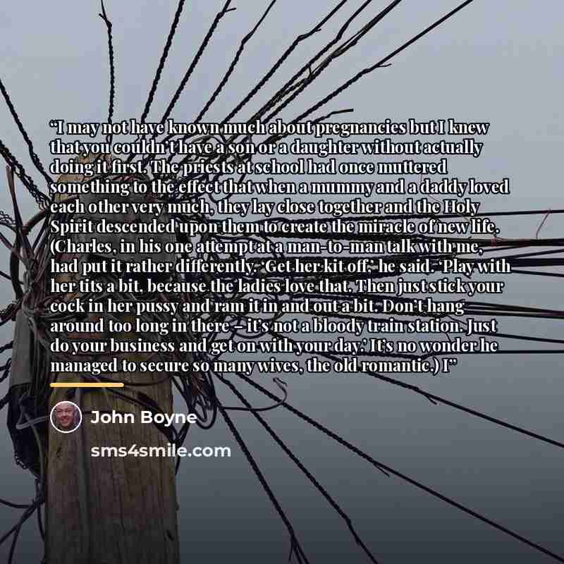 “I may not have known much about pregnancies but I knew that you couldn’t have a son or a daughter without actually doing it first. The priests at school had once muttered something to the effect that when a mummy and a daddy loved each other very much, they lay close together and the Holy Spirit…” quote by John Boyne