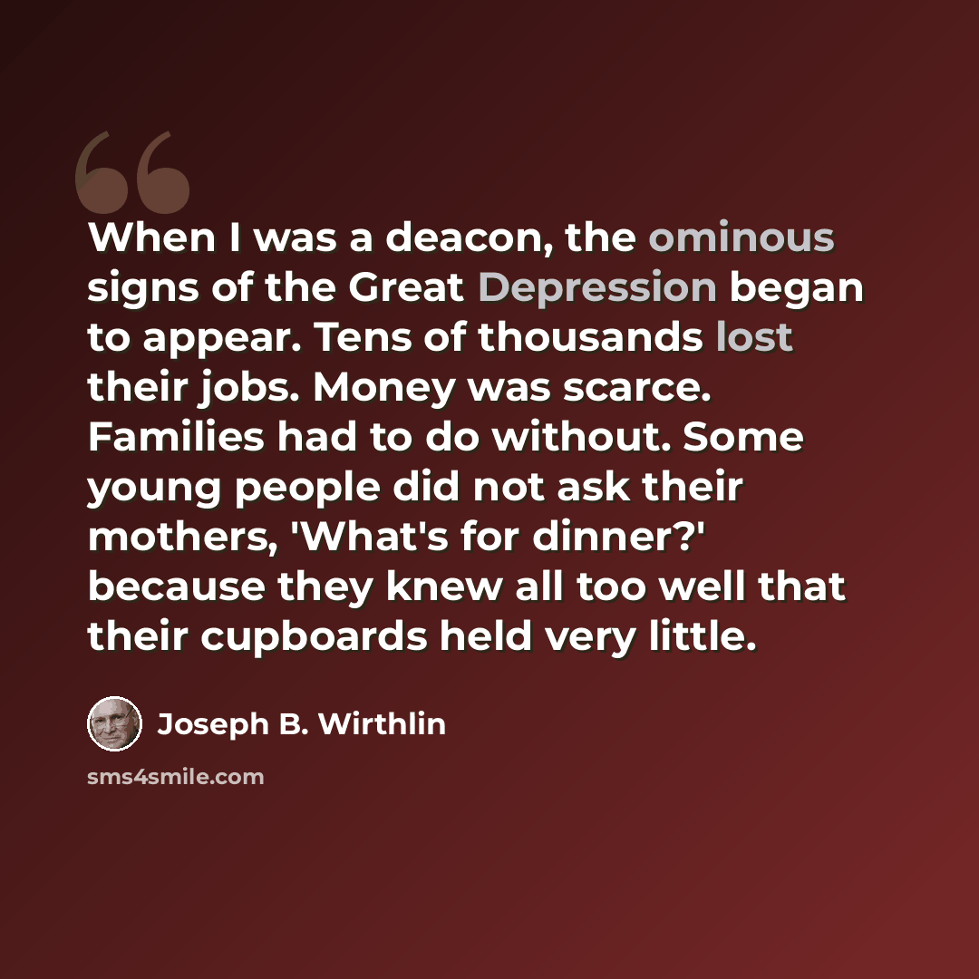 “When I was a deacon, the ominous signs of the Great Depression began to appear. Tens of thousands lost their jobs. Money was scarce. Families had to do without. Some young people did not ask their mothers, 'What's for dinner?' because they knew all too well that their cupboards held very little.” quote by Joseph B. Wirthlin