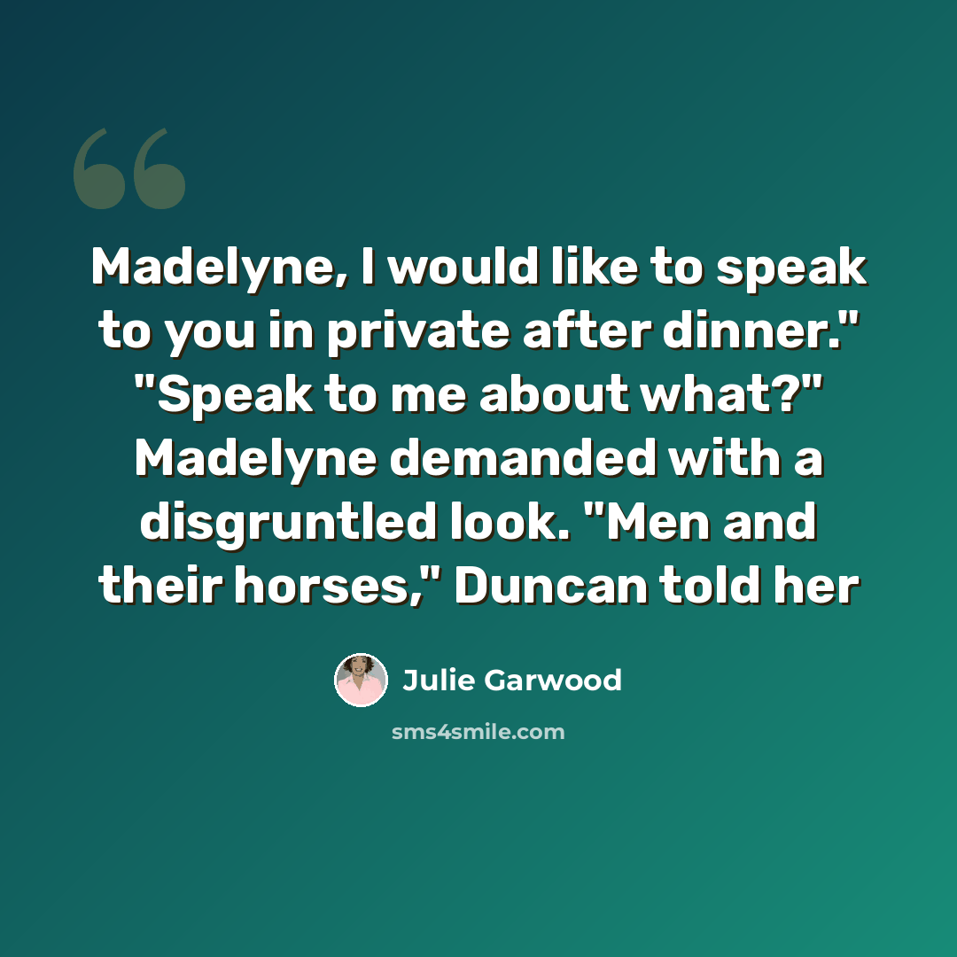 “Madelyne, I would like to speak to you in private after dinner." "Speak to me about what?" Madelyne demanded with a disgruntled look. "Men and their horses," Duncan told her” quote by Julie Garwood