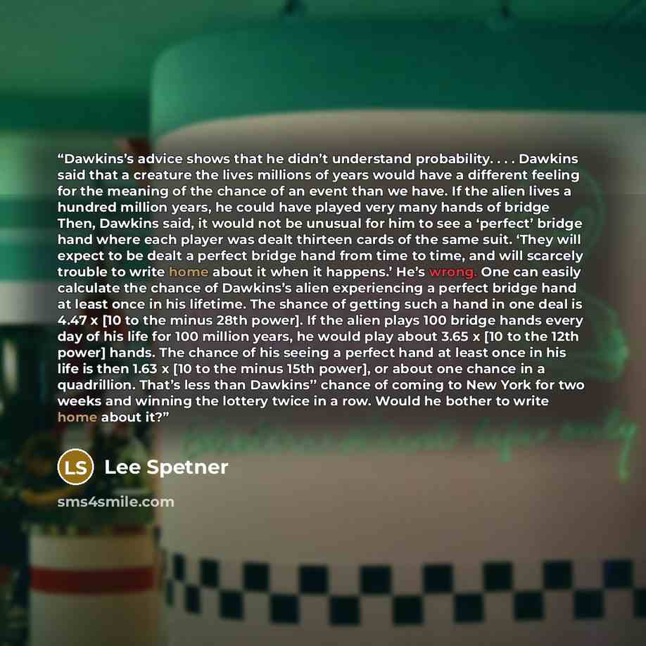 “Dawkins’s advice shows that he didn’t understand probability. . . . Dawkins said that a creature the lives millions of years would have a different feeling for the meaning of the chance of an event than we have. If the alien lives a hundred million years, he could have played very many hands of…” quote by Lee Spetner