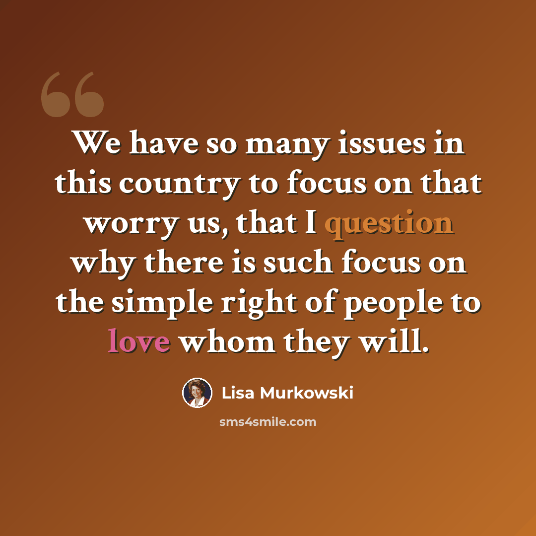 “We have so many issues in this country to focus on that worry us, that I question why there is such focus on the simple right of people to love whom they will.” quote by Lisa Murkowski