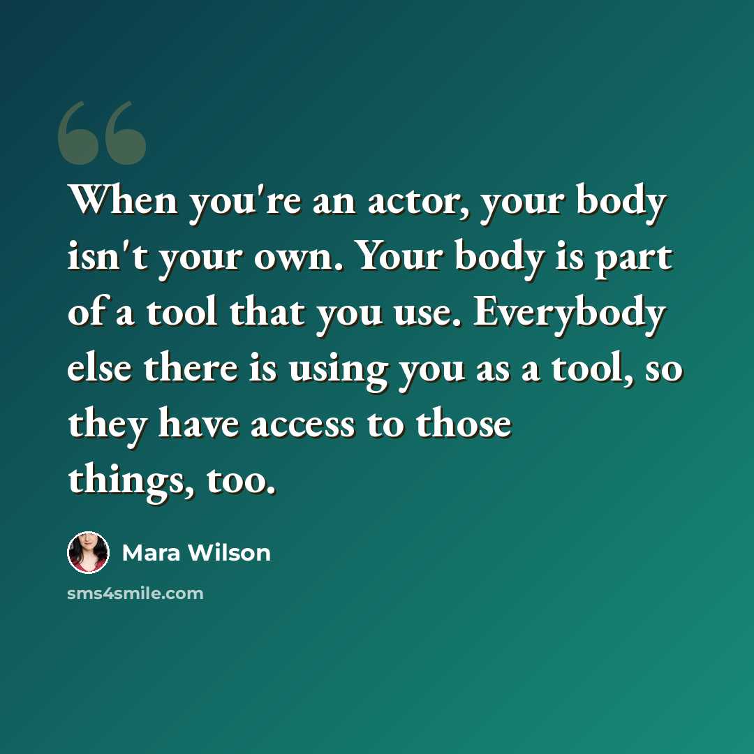 “When you're an actor, your body isn't your own. Your body is part of a tool that you use. Everybody else there is using you as a tool, so they have access to those things, too.” quote by Mara Wilson