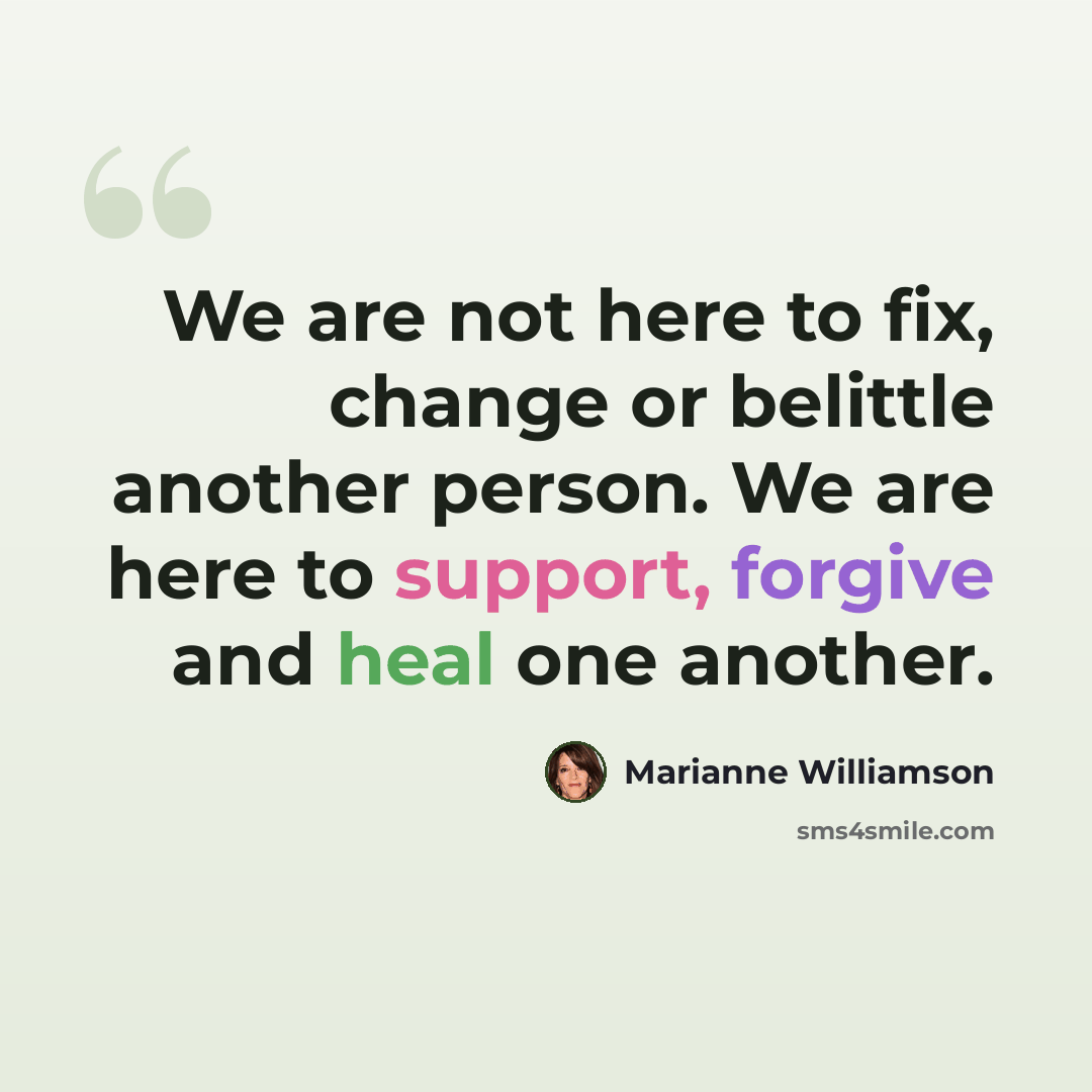 “We are not here to fix, change or belittle another person. We are here to support, forgive and heal one another.” quote by Marianne Williamson