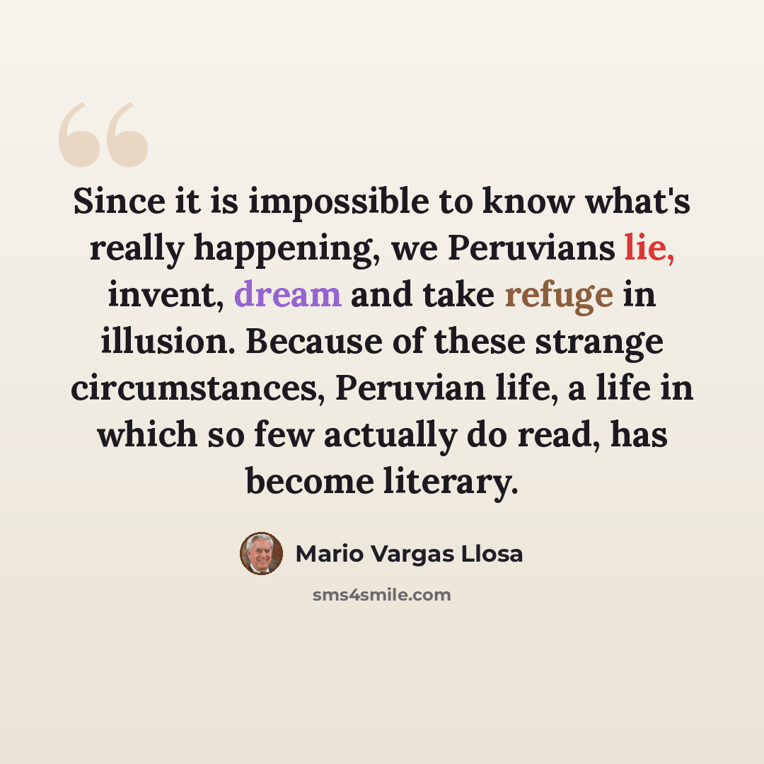 “Since it is impossible to know what's really happening, we Peruvians lie, invent, dream and take refuge in illusion. Because of these strange circumstances, Peruvian life, a life in which so few actually do read, has become literary.” quote by Mario Vargas Llosa