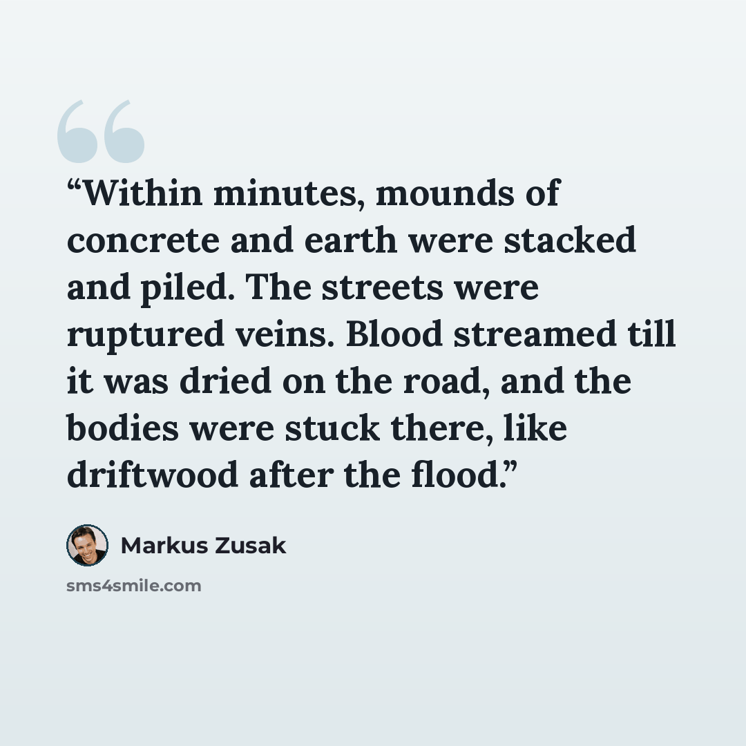 “Within minutes, mounds of concrete and earth were stacked and piled. The streets were ruptured veins. Blood streamed till it was dried on the road, and the bodies were stuck there, like driftwood after the flood.” quote by Markus Zusak