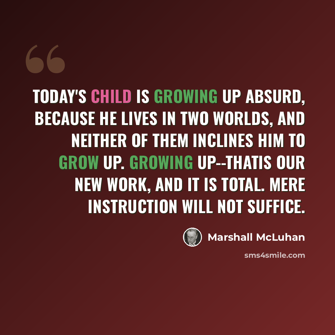 “Today's child is growing up absurd, because he lives in two worlds, and neither of them inclines him to grow up. Growing up--thatis our new work, and it is total. Mere instruction will not suffice.” quote by Marshall McLuhan