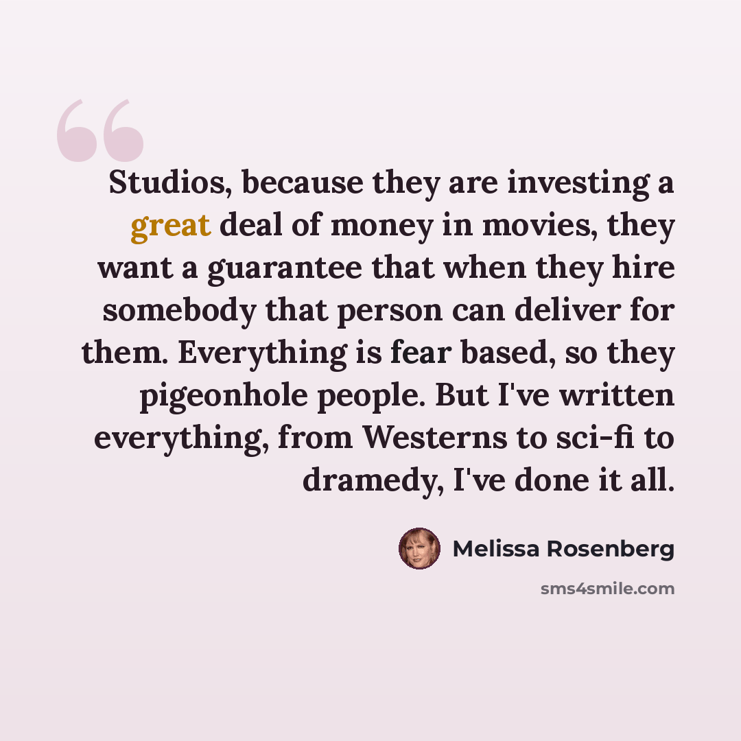 “Studios, because they are investing a great deal of money in movies, they want a guarantee that when they hire somebody that person can deliver for them. Everything is fear based, so they pigeonhole people. But I've written everything, from Westerns to sci-fi to dramedy, I've done it all.” quote by Melissa Rosenberg