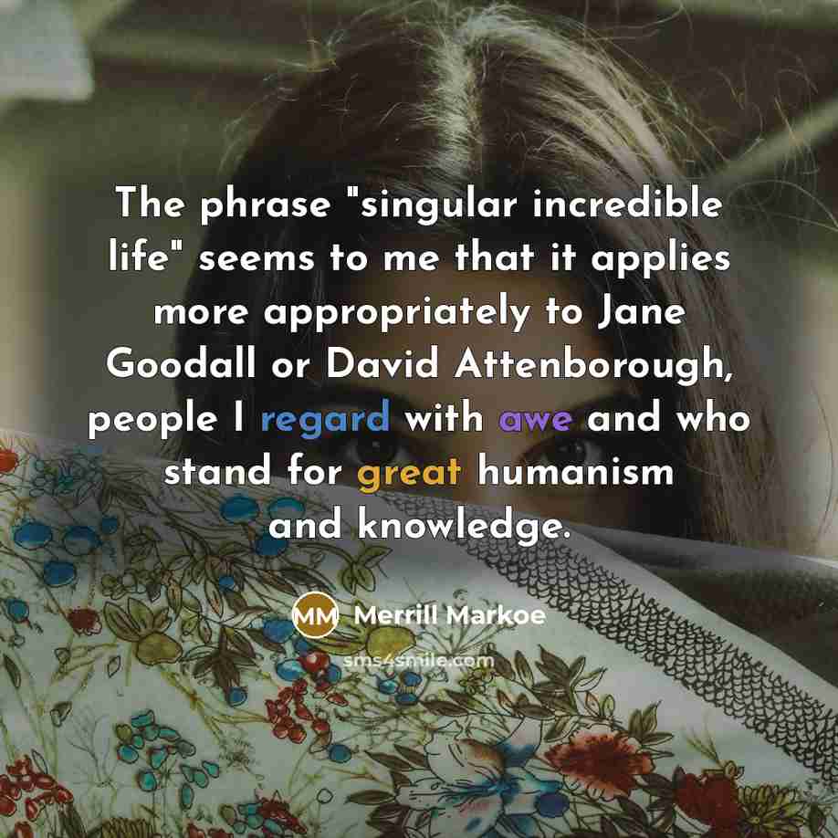 “The phrase "singular incredible life" seems to me that it applies more appropriately to Jane Goodall or David Attenborough, people I regard with awe and who stand for great humanism and knowledge.” quote by Merrill Markoe