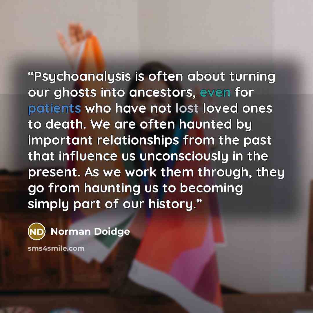 “Psychoanalysis is often about turning our ghosts into ancestors, even for patients who have not lost loved ones to death. We are often haunted by important relationships from the past that influence us unconsciously in the present. As we work them through, they go from haunting us to becoming…” quote by Norman Doidge