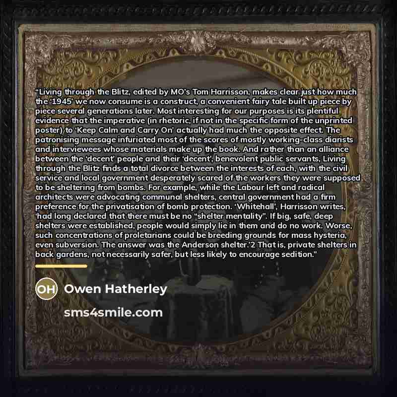“Living through the Blitz, edited by MO’s Tom Harrisson, makes clear just how much the ‘1945’ we now consume is a construct, a convenient fairy tale built up piece by piece several generations later. Most interesting for our purposes is its plentiful evidence that the imperative (in rhetoric, if…” quote by Owen Hatherley