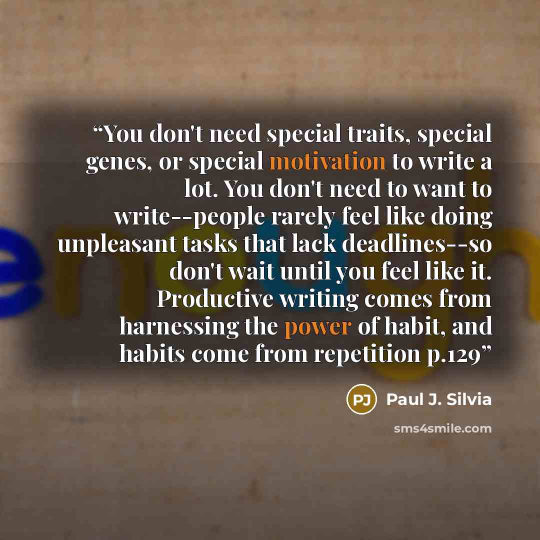 “You don't need special traits, special genes, or special motivation to write a lot. You don't need to want to write--people rarely feel like doing unpleasant tasks that lack deadlines--so don't wait until you feel like it. Productive writing comes from harnessing the power of habit, and habits…” quote by Paul J. Silvia