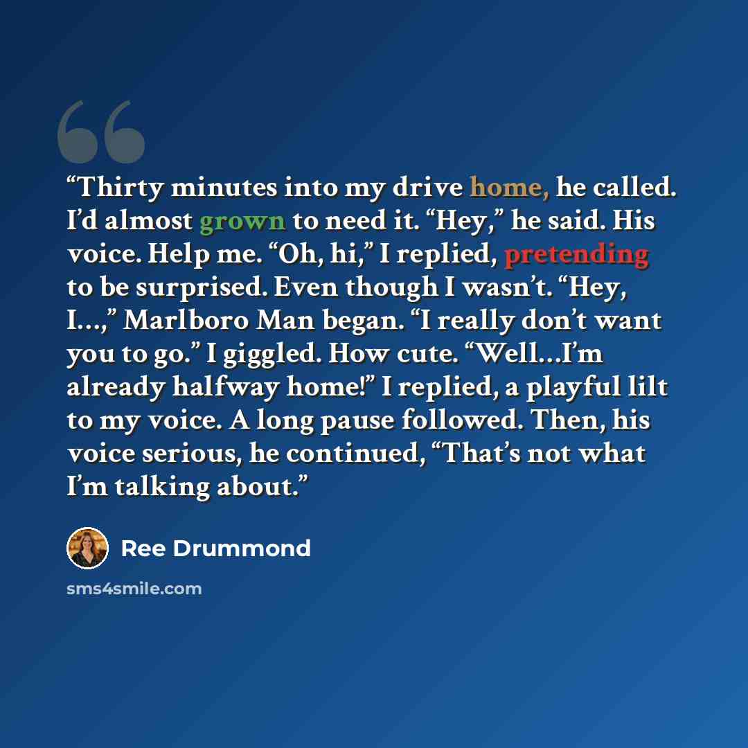 “Thirty minutes into my drive home, he called. I’d almost grown to need it. “Hey,” he said. His voice. Help me. “Oh, hi,” I replied, pretending to be surprised. Even though I wasn’t. “Hey, I…,” Marlboro Man began. “I really don’t want you to go.” I giggled. How cute. “Well…I’m already halfway…” quote by Ree Drummond