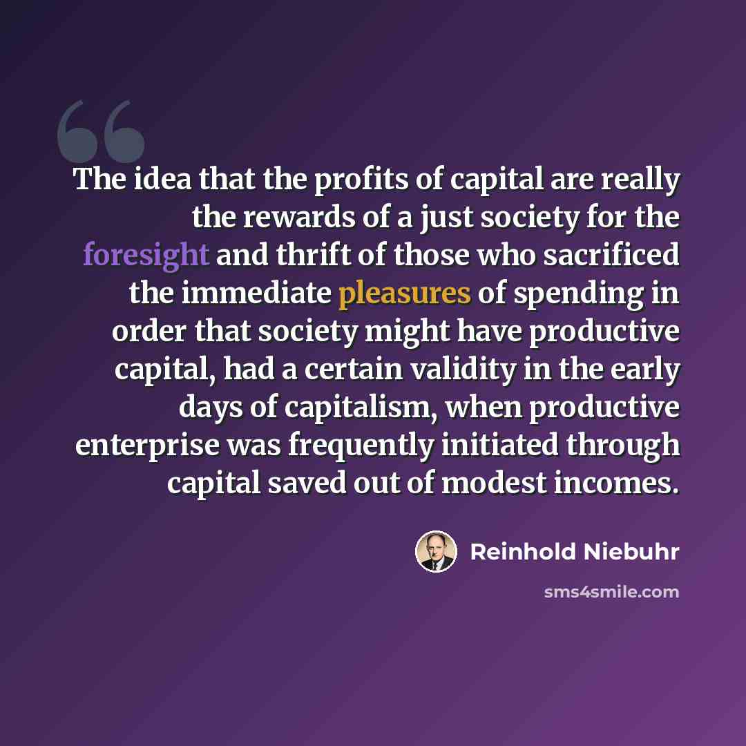 “The idea that the profits of capital are really the rewards of a just society for the foresight and thrift of those who sacrificed the immediate pleasures of spending in order that society might have productive capital, had a certain validity in the early days of capitalism, when productive…” quote by Reinhold Niebuhr