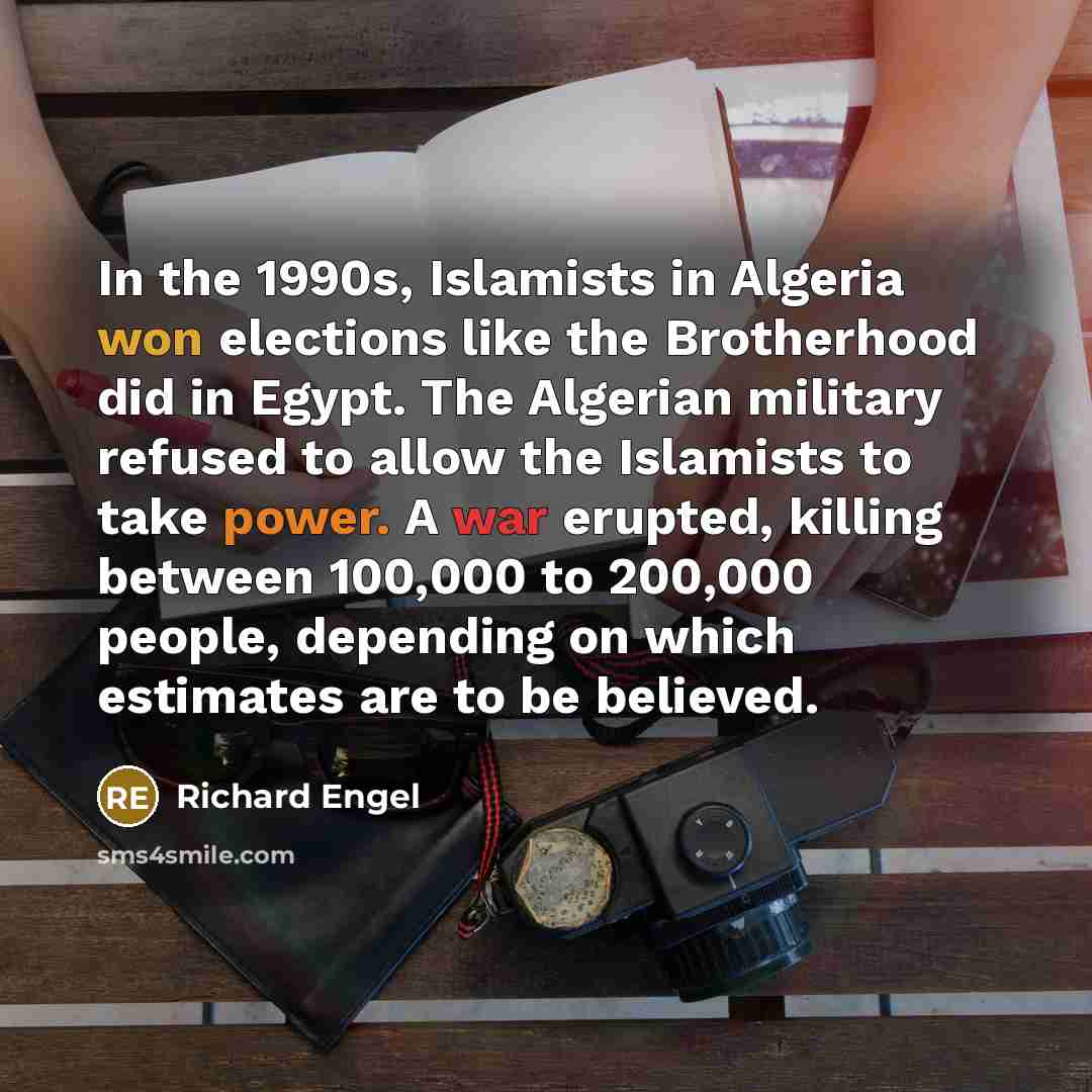“In the 1990s, Islamists in Algeria won elections like the Brotherhood did in Egypt. The Algerian military refused to allow the Islamists to take power. A war erupted, killing between 100,000 to 200,000 people, depending on which estimates are to be believed.” quote by Richard Engel