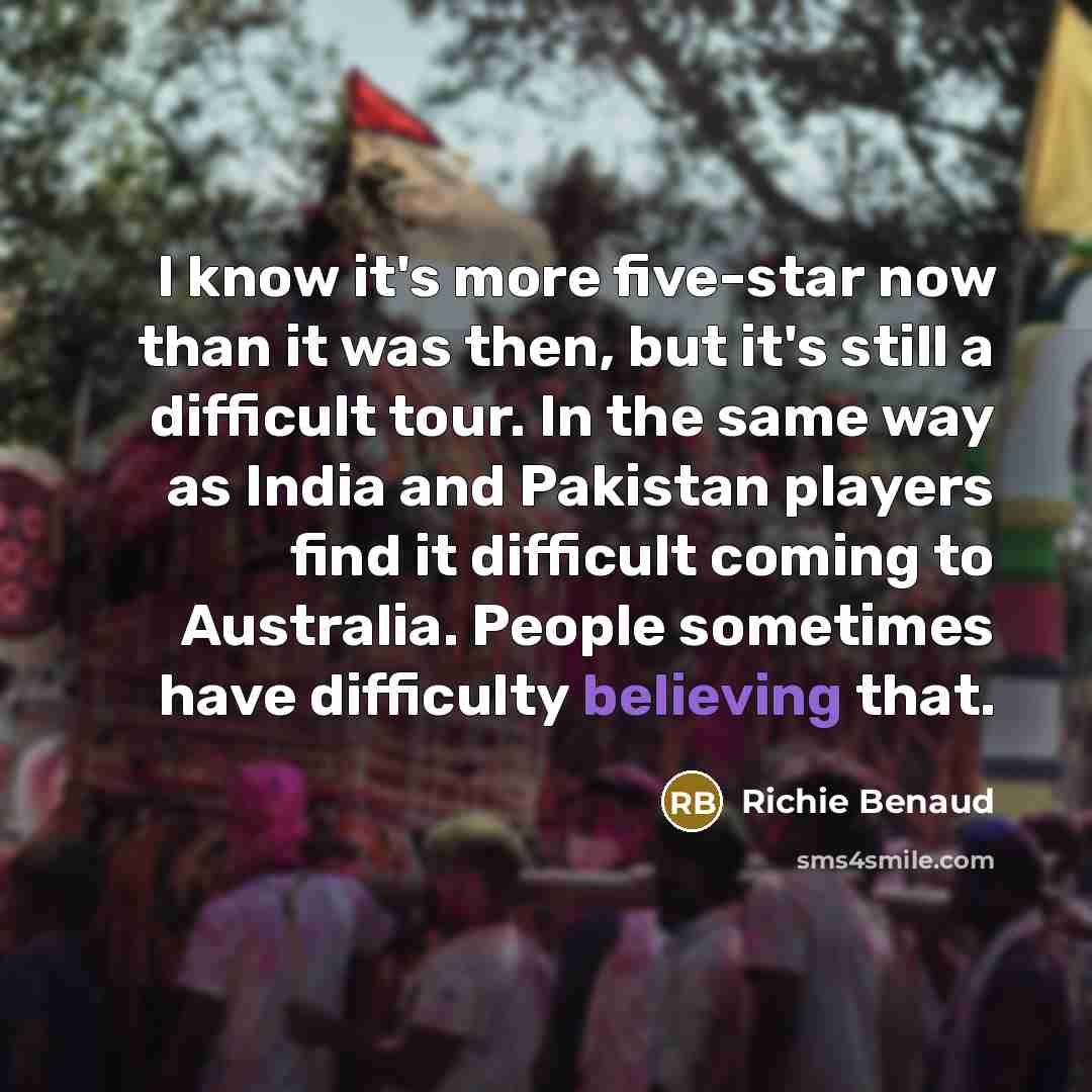 “I know it's more five-star now than it was then, but it's still a difficult tour. In the same way as India and Pakistan players find it difficult coming to Australia. People sometimes have difficulty believing that.” quote by Richie Benaud