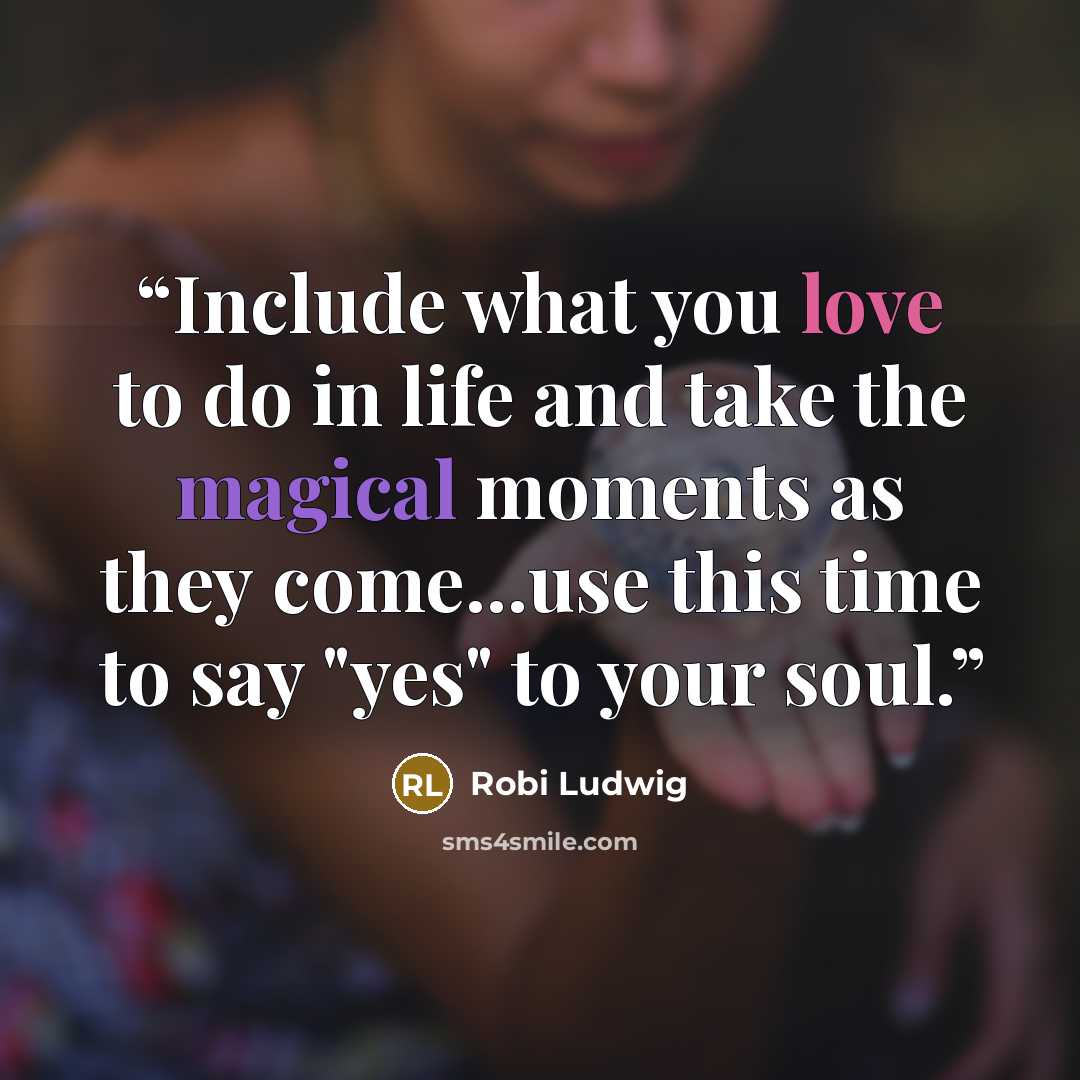 “Include what you love to do in life and take the magical moments as they come...use this time to say "yes" to your soul.” quote by Robi Ludwig