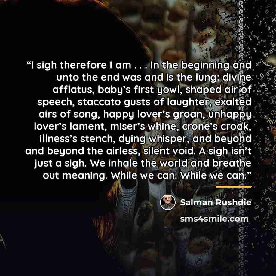 “I sigh therefore I am . . . In the beginning and unto the end was and is the lung: divine afflatus, baby’s first yowl, shaped air of speech, staccato gusts of laughter, exalted airs of song, happy lover’s groan, unhappy lover’s lament, miser’s whine, crone’s croak, illness’s stench, dying whisper…” quote by Salman Rushdie