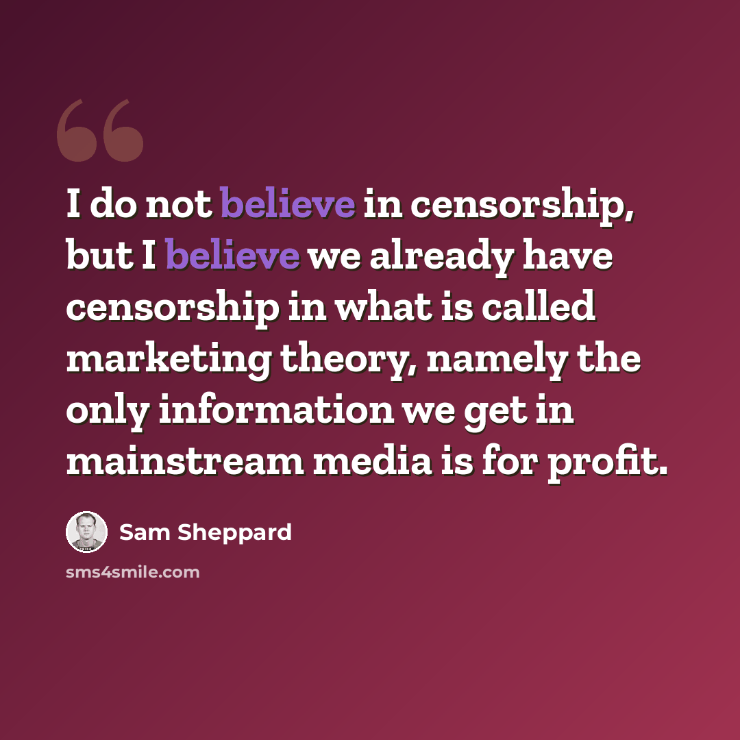“I do not believe in censorship, but I believe we already have censorship in what is called marketing theory, namely the only information we get in mainstream media is for profit.” quote by Sam Sheppard