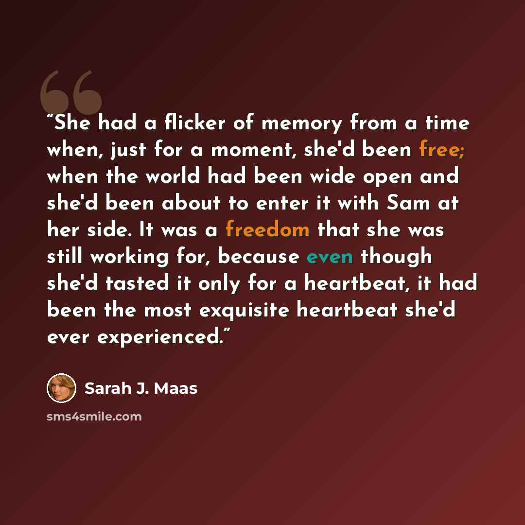 “She had a flicker of memory from a time when, just for a moment, she'd been free; when the world had been wide open and she'd been about to enter it with Sam at her side. It was a freedom that she was still working for, because even though she'd tasted it only for a heartbeat, it had been the most…” quote by Sarah J. Maas