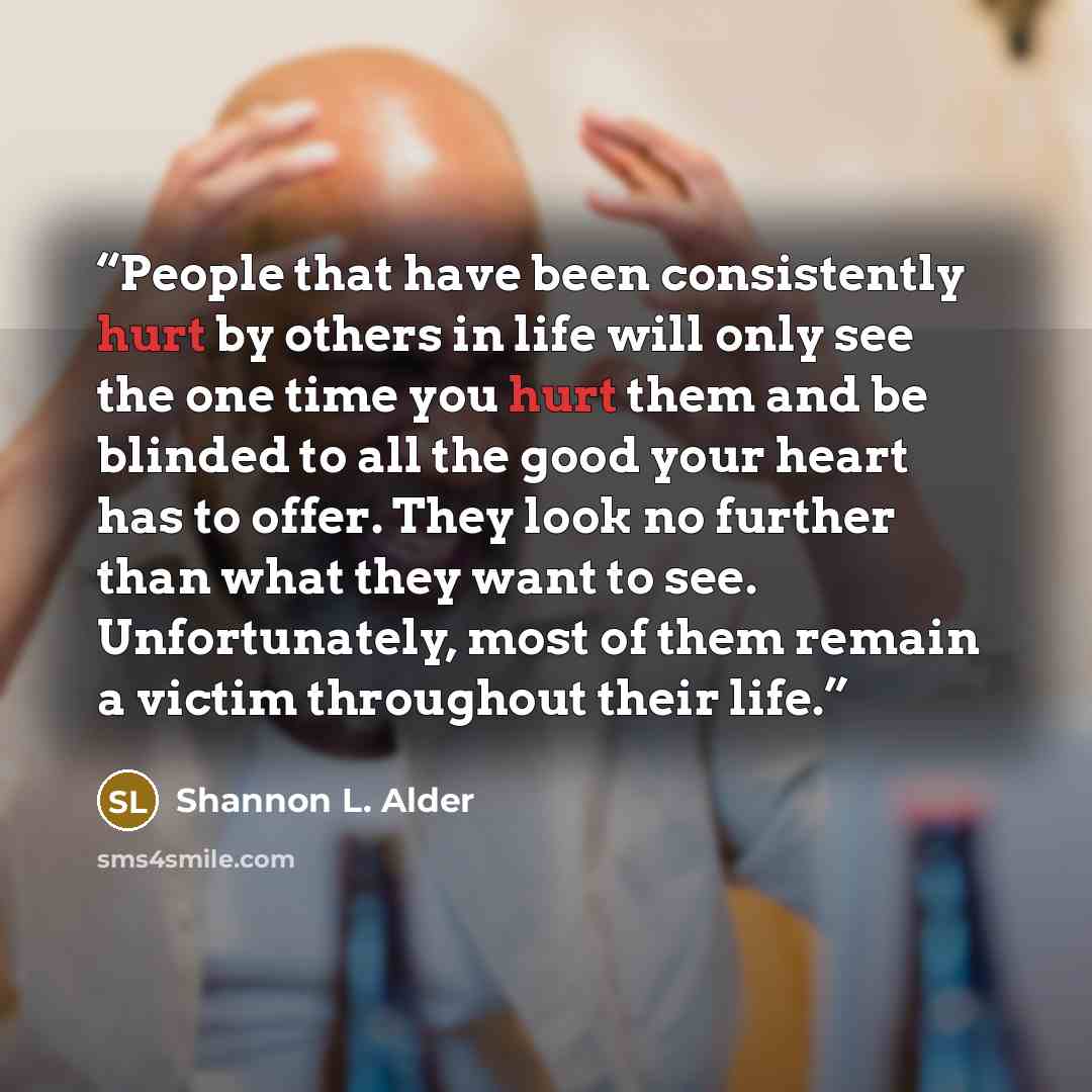 “People that have been consistently hurt by others in life will only see the one time you hurt them and be blinded to all the good your heart has to offer. They look no further than what they want to see. Unfortunately, most of them remain a victim throughout their life.” quote by Shannon L. Alder