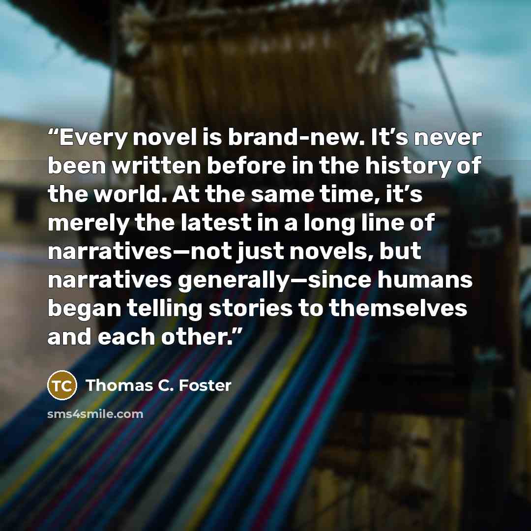 “Every novel is brand-new. It’s never been written before in the history of the world. At the same time, it’s merely the latest in a long line of narratives—not just novels, but narratives generally—since humans began telling stories to themselves and each other.” quote by Thomas C. Foster