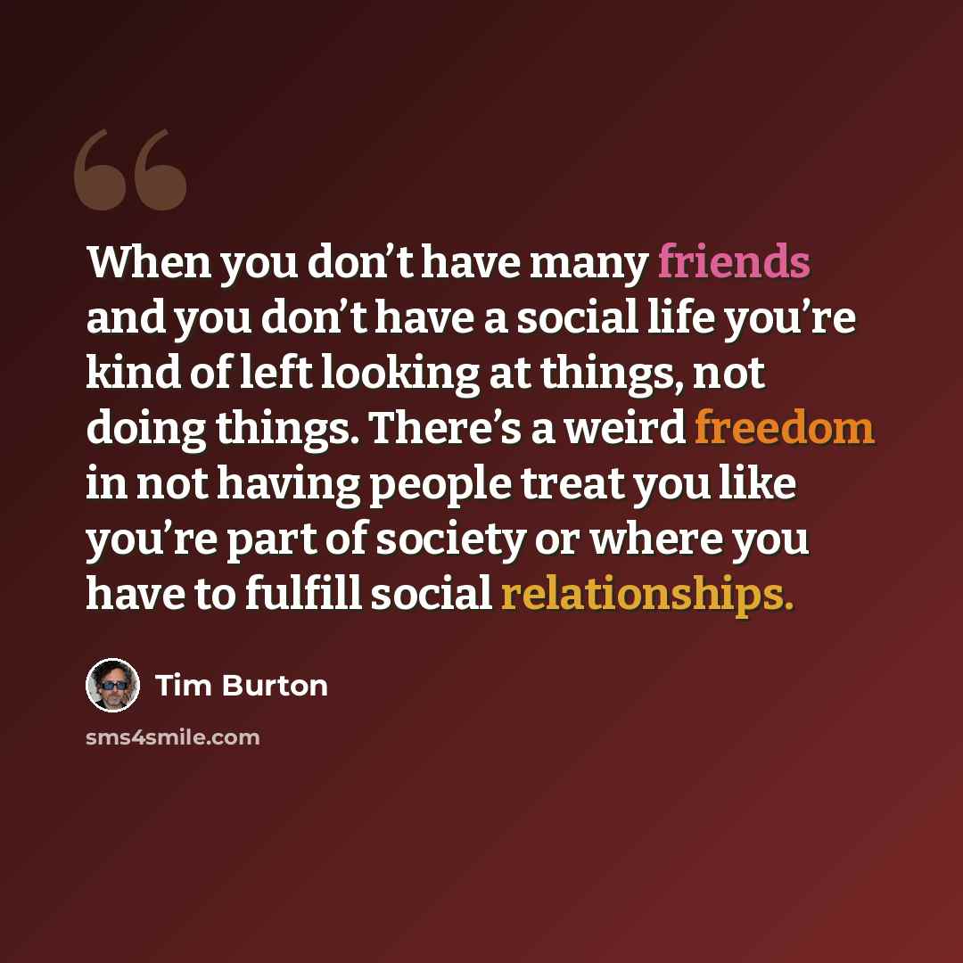 “When you don’t have many friends and you don’t have a social life you’re kind of left looking at things, not doing things. There’s a weird freedom in not having people treat you like you’re part of society or where you have to fulfill social relationships.” quote by Tim Burton